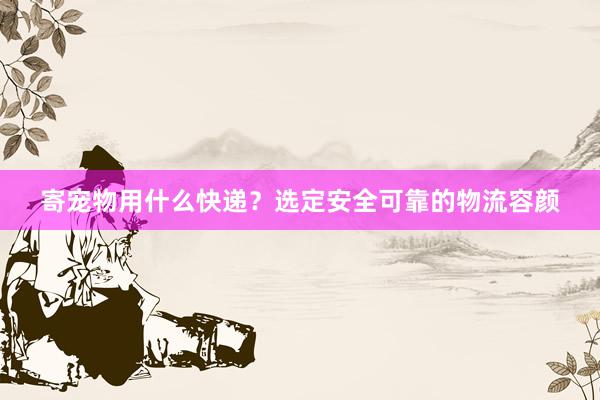 寄宠物用什么快递？选定安全可靠的物流容颜